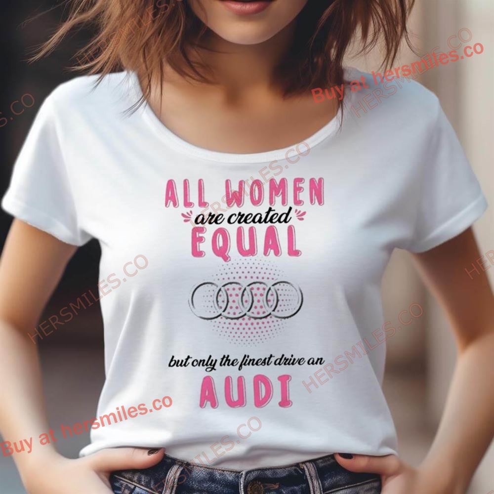 All Women Are Created Equal But Only The Finest Drive An Audi Shirt All Women Are Created Equal But Only The Finest Drive An Audi Shirt